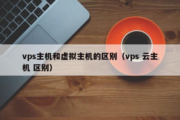 vps主机和虚拟主机的区别（vps 云主机 区别）