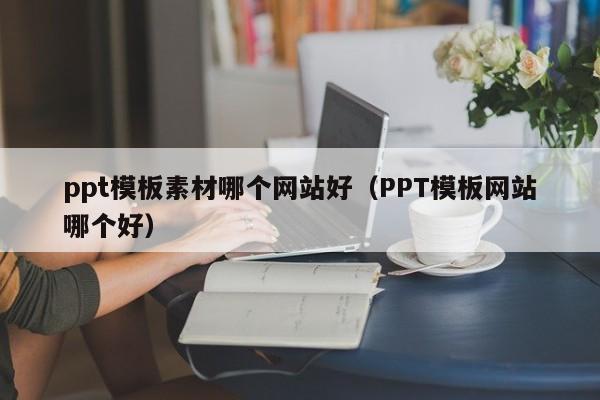 ppt模板素材哪个网站好（PPT模板网站哪个好）