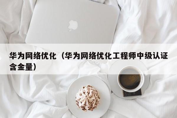 华为网络优化（华为网络优化工程师中级认证含金量）