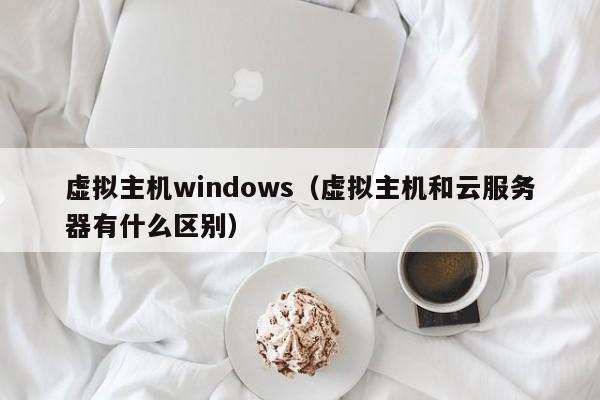 虚拟主机windows（虚拟主机和云服务器有什么区别）