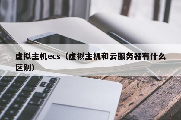 虚拟主机ecs（虚拟主机和云服务器有什么区别）