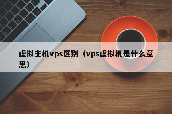 虚拟主机vps区别（vps虚拟机是什么意思）