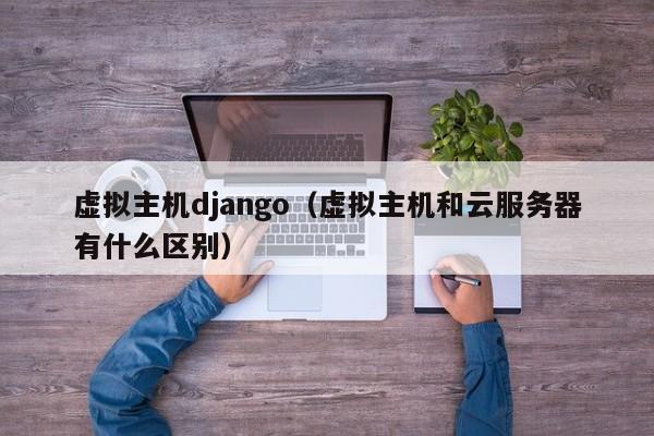 虚拟主机django（虚拟主机和云服务器有什么区别）